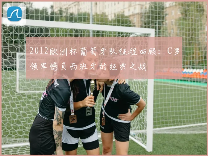 2012欧洲杯葡萄牙队征程回顾:C罗领军憾负西班牙的经典之战