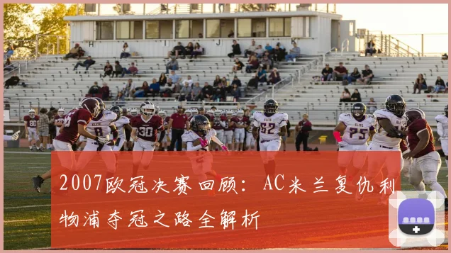 2007欧冠决赛回顾：AC米兰复仇利物浦夺冠之路全解析