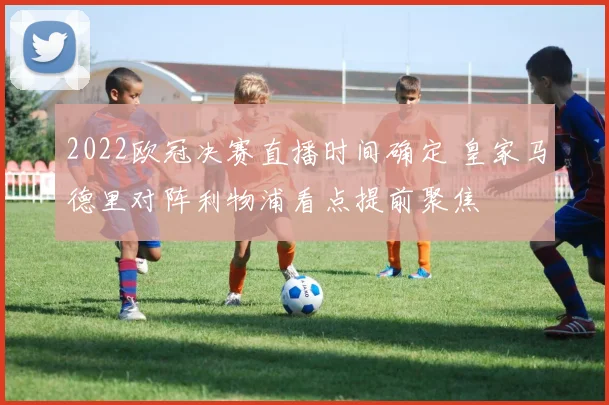2022欧冠决赛直播时间确定 皇家马德里对阵利物浦看点提前聚焦