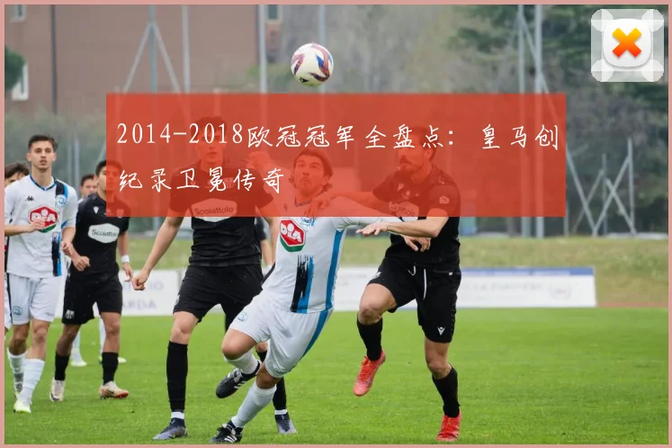 2014-2018欧冠冠军全盘点：皇马创纪录卫冕传奇