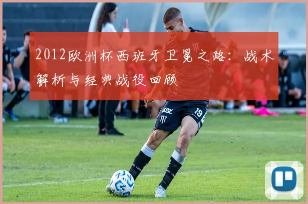 2012欧洲杯西班牙卫冕之路：战术解析与经典战役回顾