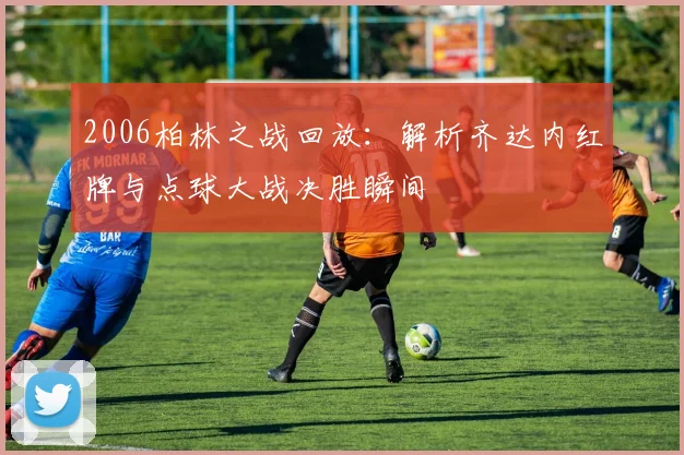2006柏林之战回放：解析齐达内红牌与点球大战决胜瞬间