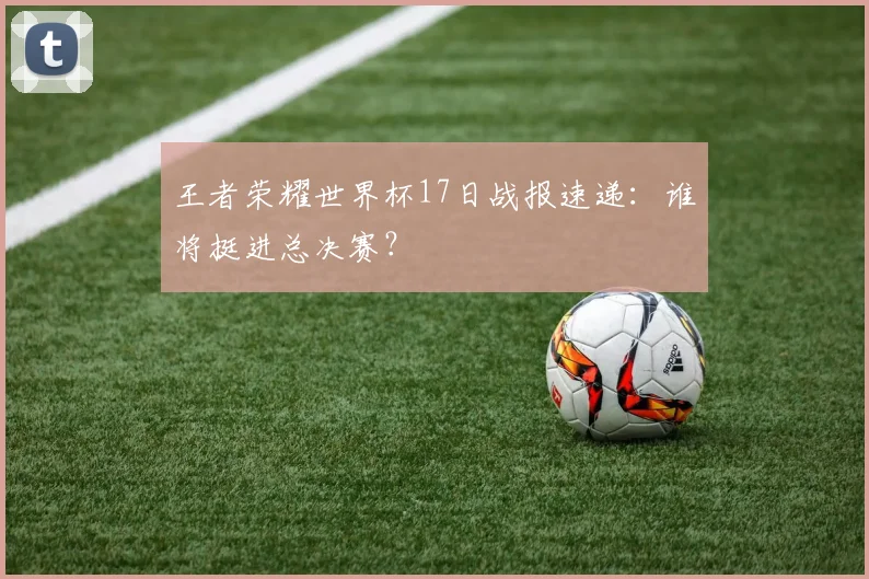 王者荣耀世界杯17日战报速递：谁将挺进总决赛？