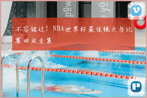 不容错过!NBA世界杯最佳镜头与比赛回放全集