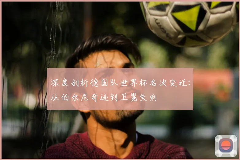深度剖析德国队世界杯名次变迁：从伯尔尼奇迹到卫冕失利