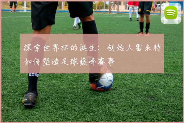 探索世界杯的诞生:创始人雷米特如何塑造足球巅峰赛事