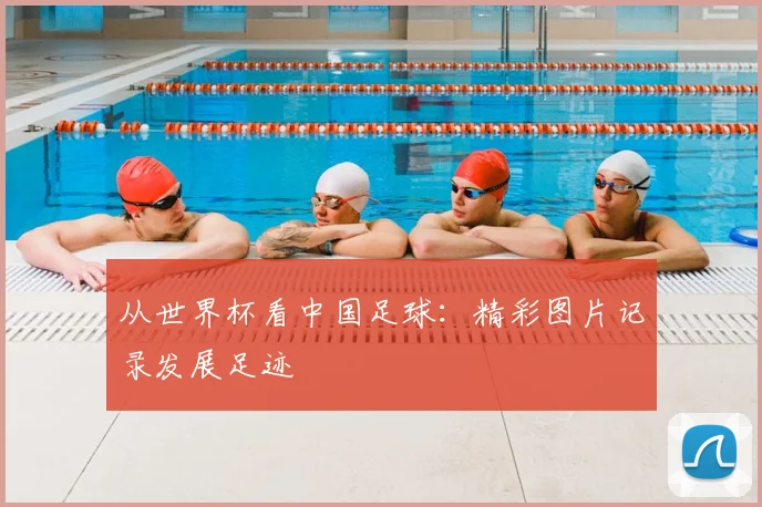从世界杯看中国足球：精彩图片记录发展足迹