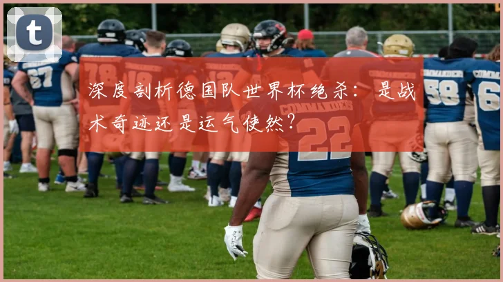 深度剖析德国队世界杯绝杀：是战术奇迹还是运气使然？