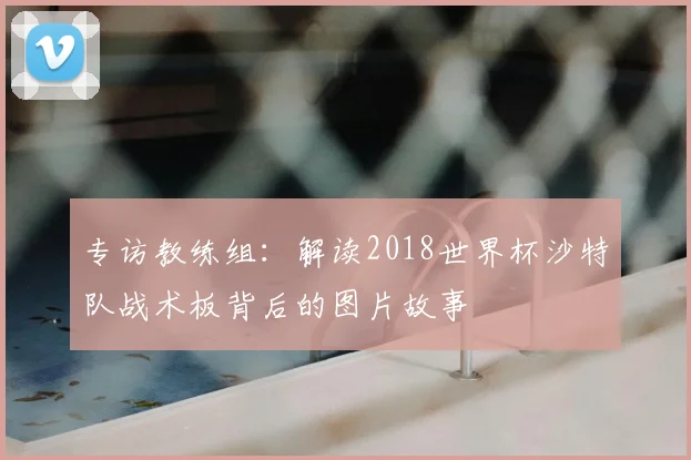 专访教练组：解读2018世界杯沙特队战术板背后的图片故事