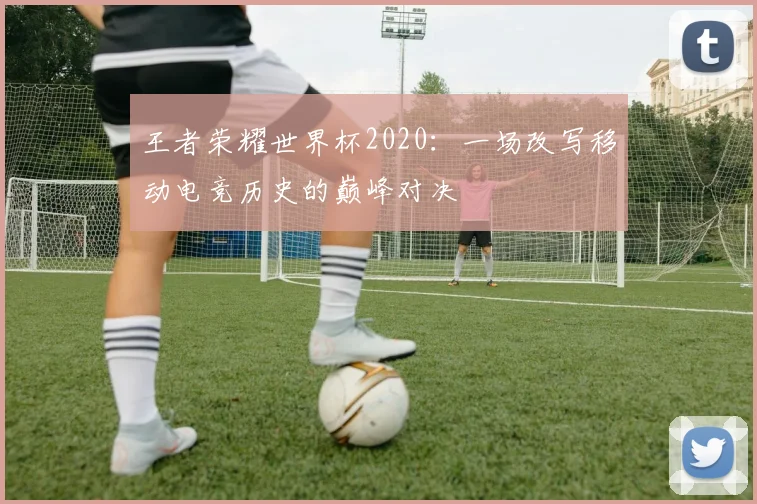 王者荣耀世界杯2020:一场改写移动电竞历史的巅峰对决