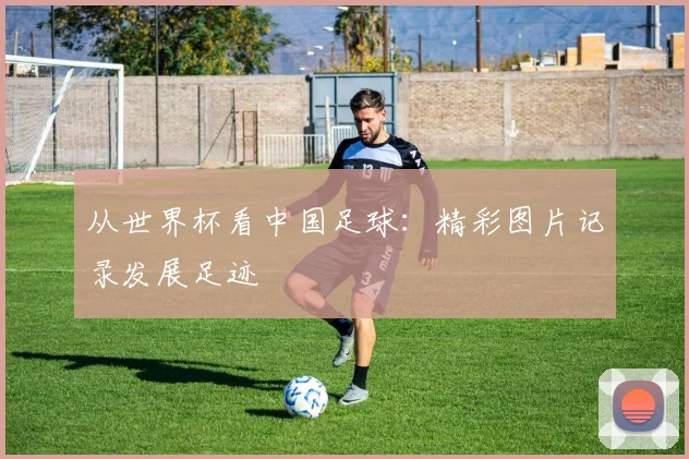 从世界杯看中国足球：精彩图片记录发展足迹