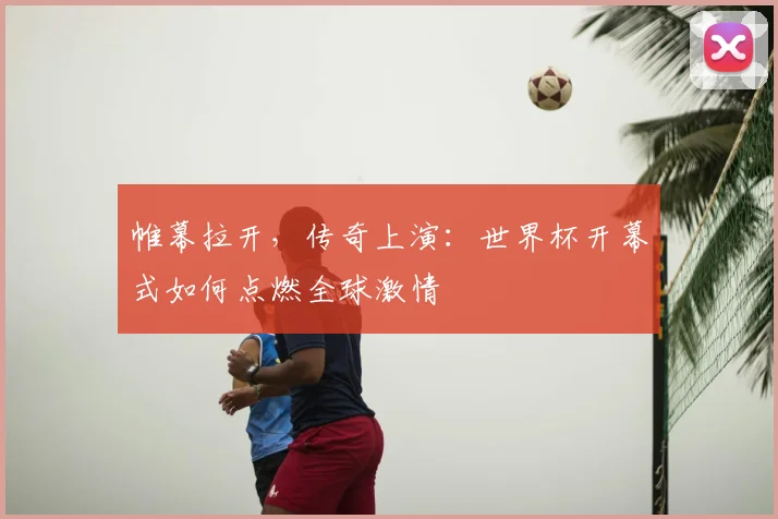 帷幕拉开，传奇上演：世界杯开幕式如何点燃全球激情