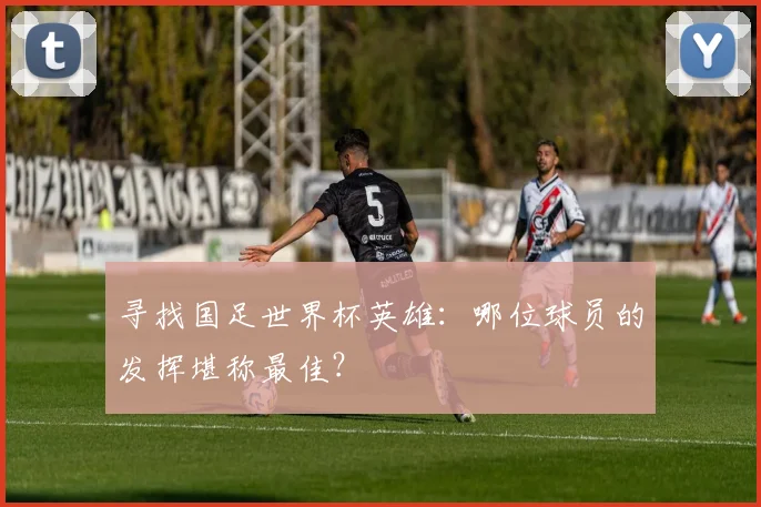寻找国足世界杯英雄：哪位球员的发挥堪称最佳？