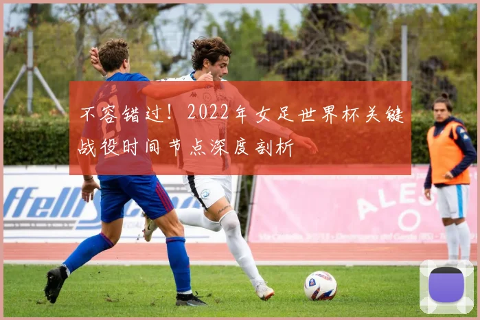 不容错过!2022年女足世界杯关键战役时间节点深度剖析