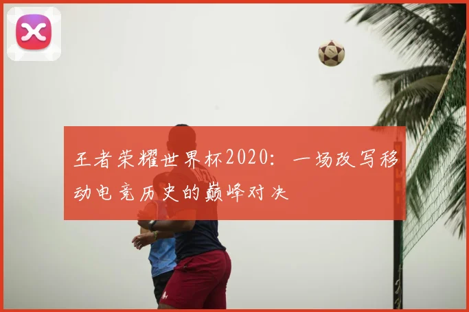 王者荣耀世界杯2020:一场改写移动电竞历史的巅峰对决